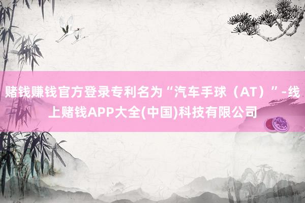 赌钱赚钱官方登录专利名为“汽车手球（AT）”-线上赌钱APP大全(中国)科技有限公司