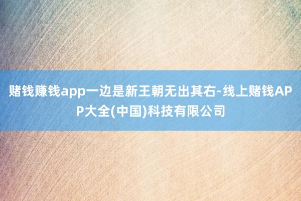 赌钱赚钱app一边是新王朝无出其右-线上赌钱APP大全(中国)科技有限公司