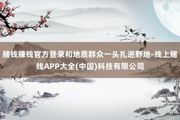 赌钱赚钱官方登录和地质群众一头扎进野地-线上赌钱APP大全(中国)科技有限公司