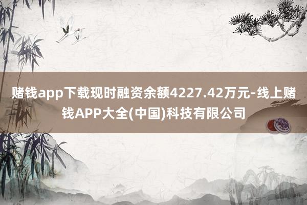 赌钱app下载现时融资余额4227.42万元-线上赌钱APP大全(中国)科技有限公司