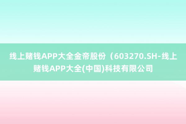 线上赌钱APP大全金帝股份（603270.SH-线上赌钱APP大全(中国)科技有限公司