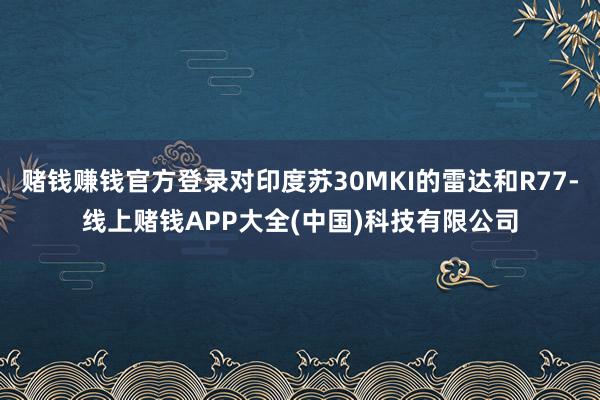 赌钱赚钱官方登录对印度苏30MKI的雷达和R77-线上赌钱APP大全(中国)科技有限公司