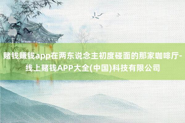 赌钱赚钱app在两东说念主初度碰面的那家咖啡厅-线上赌钱APP大全(中国)科技有限公司