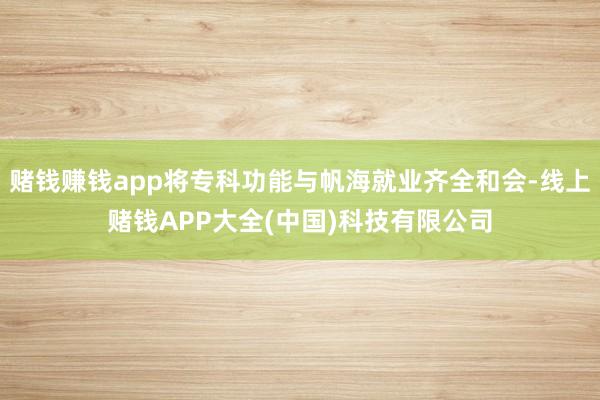 赌钱赚钱app将专科功能与帆海就业齐全和会-线上赌钱APP大全(中国)科技有限公司