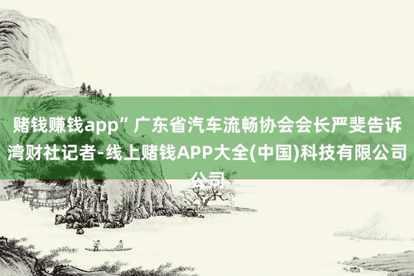 赌钱赚钱app”广东省汽车流畅协会会长严斐告诉湾财社记者-线上赌钱APP大全(中国)科技有限公司