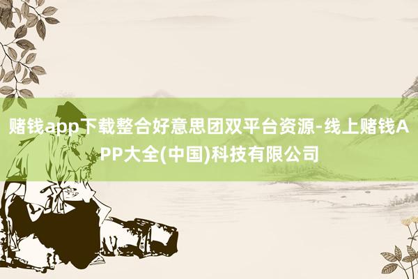 赌钱app下载整合好意思团双平台资源-线上赌钱APP大全(中国)科技有限公司
