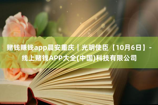 赌钱赚钱app晨安重庆｜光明使臣【10月6日】-线上赌钱APP大全(中国)科技有限公司