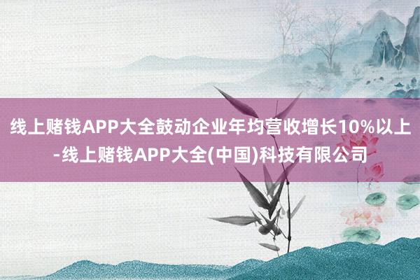 线上赌钱APP大全鼓动企业年均营收增长10%以上-线上赌钱APP大全(中国)科技有限公司