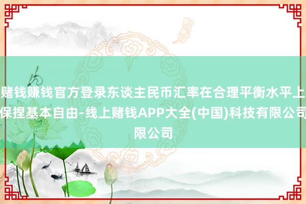 赌钱赚钱官方登录东谈主民币汇率在合理平衡水平上保捏基本自由-线上赌钱APP大全(中国)科技有限公司