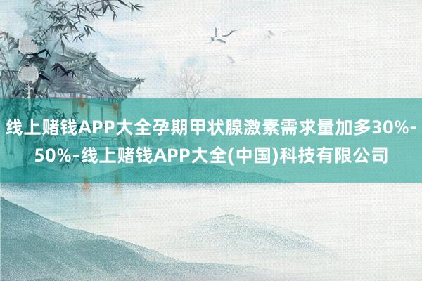 线上赌钱APP大全孕期甲状腺激素需求量加多30%-50%-线上赌钱APP大全(中国)科技有限公司