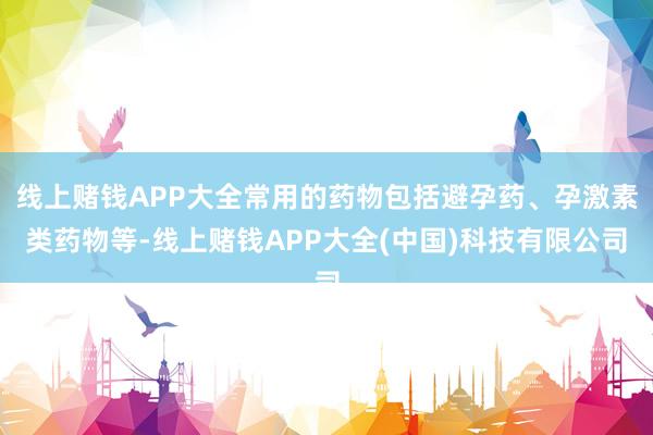 线上赌钱APP大全常用的药物包括避孕药、孕激素类药物等-线上赌钱APP大全(中国)科技有限公司