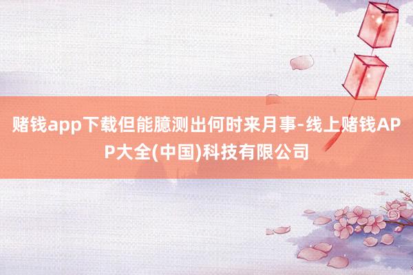 赌钱app下载但能臆测出何时来月事-线上赌钱APP大全(中国)科技有限公司
