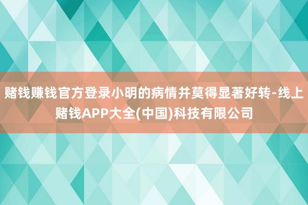 赌钱赚钱官方登录小明的病情并莫得显著好转-线上赌钱APP大全(中国)科技有限公司