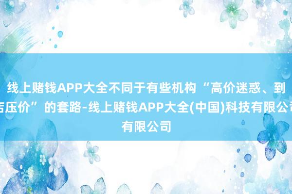 线上赌钱APP大全不同于有些机构 “高价迷惑、到店压价” 的套路-线上赌钱APP大全(中国)科技有限公司