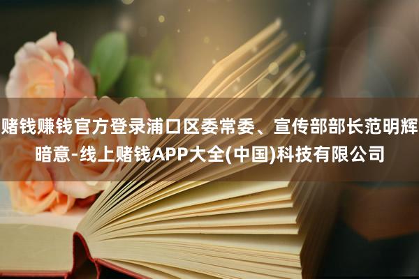 赌钱赚钱官方登录浦口区委常委、宣传部部长范明辉暗意-线上赌钱APP大全(中国)科技有限公司