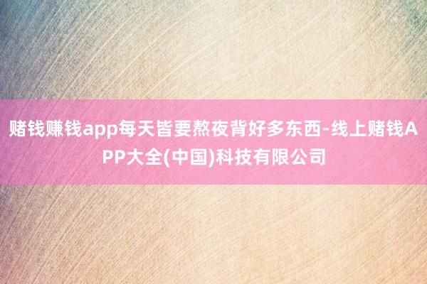 赌钱赚钱app每天皆要熬夜背好多东西-线上赌钱APP大全(中国)科技有限公司