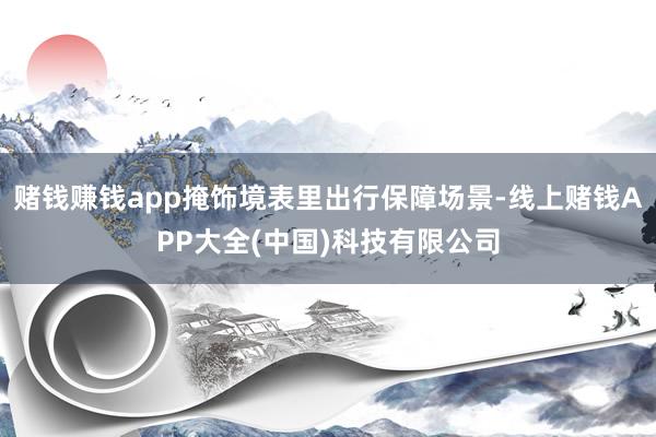 赌钱赚钱app掩饰境表里出行保障场景-线上赌钱APP大全(中国)科技有限公司