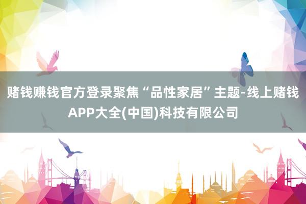 赌钱赚钱官方登录聚焦“品性家居”主题-线上赌钱APP大全(中国)科技有限公司