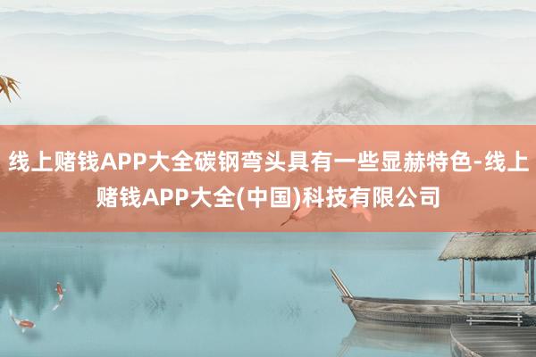 线上赌钱APP大全碳钢弯头具有一些显赫特色-线上赌钱APP大全(中国)科技有限公司