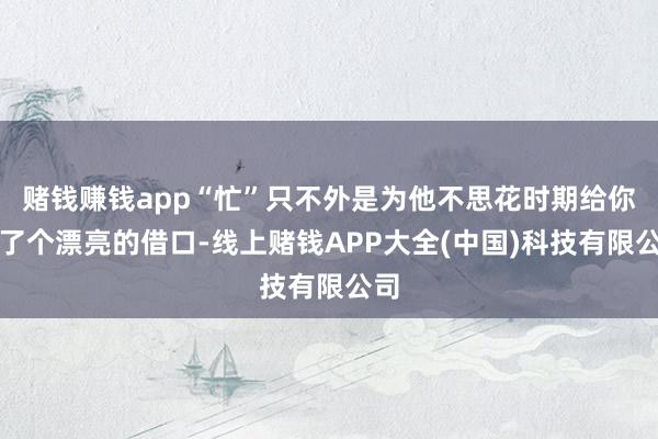 赌钱赚钱app“忙”只不外是为他不思花时期给你找了个漂亮的借口-线上赌钱APP大全(中国)科技有限公司