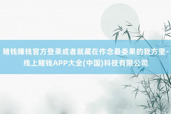 赌钱赚钱官方登录或者就藏在作念最委果的我方里-线上赌钱APP大全(中国)科技有限公司