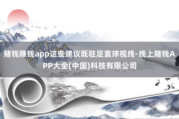 赌钱赚钱app这些建议既驻足寰球视线-线上赌钱APP大全(中国)科技有限公司