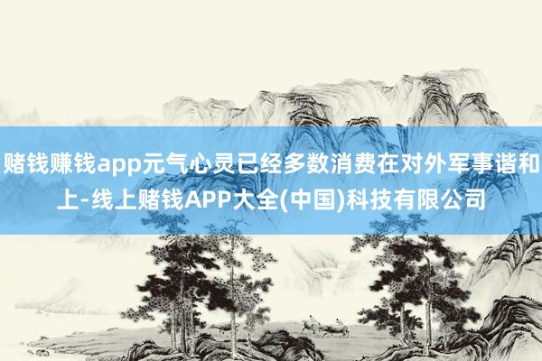 赌钱赚钱app元气心灵已经多数消费在对外军事谐和上-线上赌钱APP大全(中国)科技有限公司