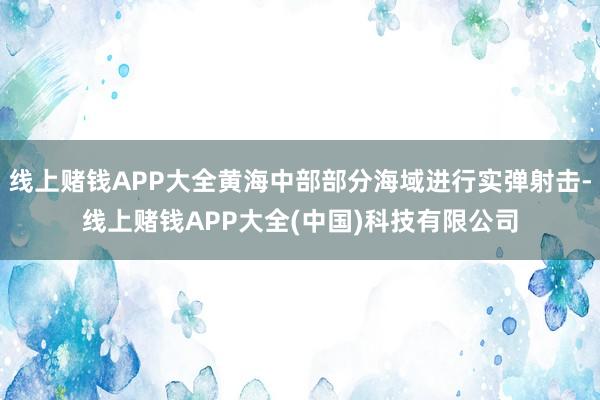 线上赌钱APP大全黄海中部部分海域进行实弹射击-线上赌钱APP大全(中国)科技有限公司