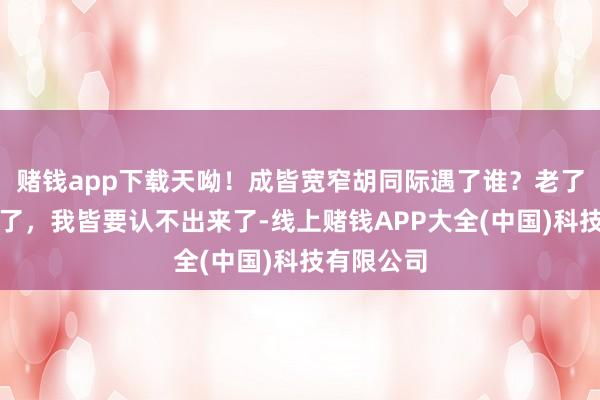 赌钱app下载天呦！成皆宽窄胡同际遇了谁？老了，的确老了，我皆要认不出来了-线上赌钱APP大全(中国)科技有限公司