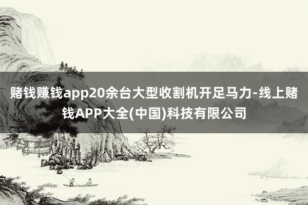 赌钱赚钱app20余台大型收割机开足马力-线上赌钱APP大全(中国)科技有限公司