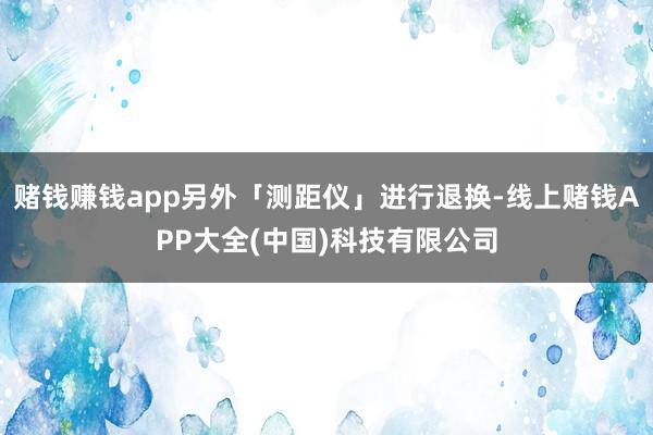 赌钱赚钱app另外「测距仪」进行退换-线上赌钱APP大全(中国)科技有限公司