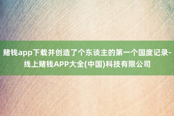 赌钱app下载并创造了个东谈主的第一个国度记录-线上赌钱APP大全(中国)科技有限公司