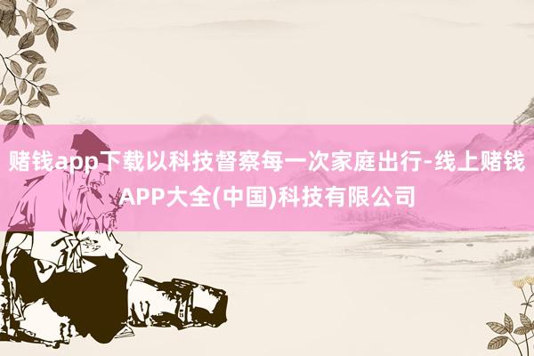 赌钱app下载以科技督察每一次家庭出行-线上赌钱APP大全(中国)科技有限公司