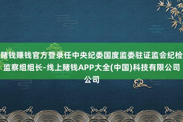 赌钱赚钱官方登录任中央纪委国度监委驻证监会纪检监察组组长-线上赌钱APP大全(中国)科技有限公司